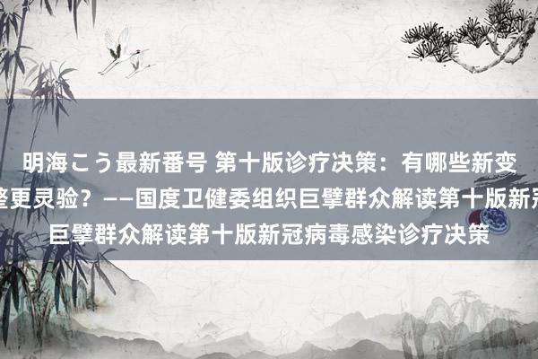 明海こう最新番号 第十版诊疗决策：有哪些新变化？奈何用中医调整更灵验？——国度卫健委组织巨擘群众解读第十版新冠病毒感染诊疗决策