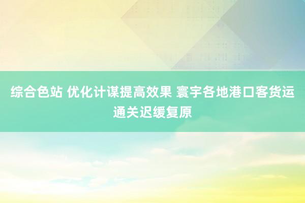 综合色站 优化计谋提高效果 寰宇各地港口客货运通关迟缓复原