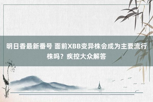 明日香最新番号 面前XBB变异株会成为主要流行株吗？疾控大众解答