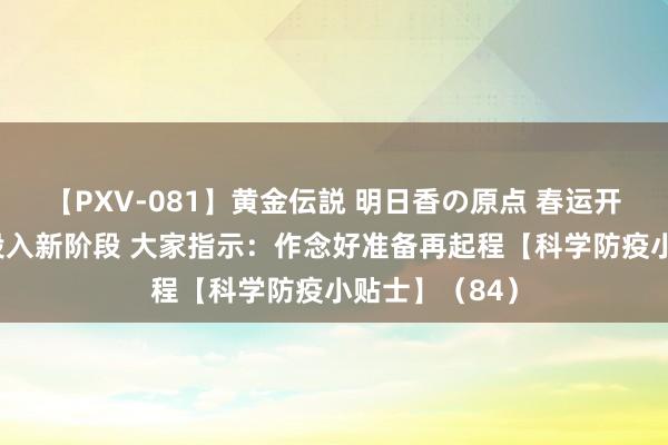 【PXV-081】黄金伝説 明日香の原点 春运开启 疫情防控投入新阶段 大家指示：作念好准备再起程【科学防疫小贴士】（84）