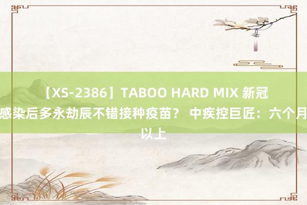 【XS-2386】TABOO HARD MIX 新冠病毒感染后多永劫辰不错接种疫苗？ 中疾控巨匠：六个月以上