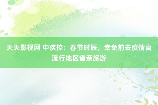 天天影视网 中疾控：春节时辰，幸免前去疫情高流行地区省亲旅游