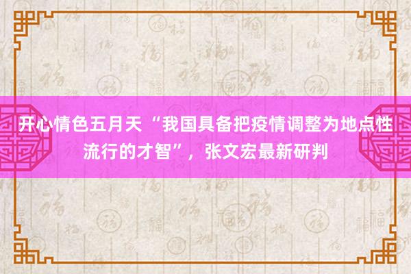 开心情色五月天 “我国具备把疫情调整为地点性流行的才智”，张文宏最新研判