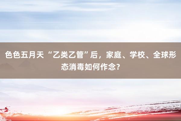 色色五月天 “乙类乙管”后，家庭、学校、全球形态消毒如何作念？