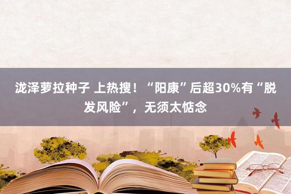 泷泽萝拉种子 上热搜！“阳康”后超30%有“脱发风险”，无须太惦念