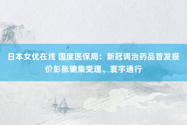 日本女优在线 国度医保局：新冠调治药品首发报价彭胀辘集受理、寰宇通行