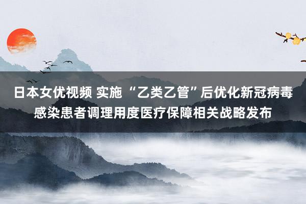 日本女优视频 实施 “乙类乙管”后优化新冠病毒感染患者调理用度医疗保障相关战略发布