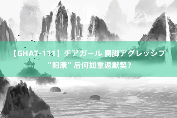 【GHAT-111】チアガール 開脚アグレッシブ “阳康”后何如重返默契？