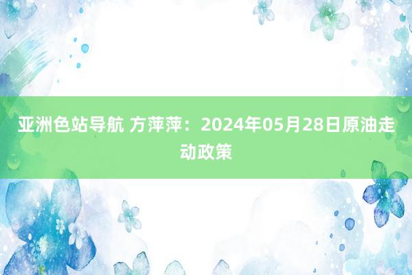 亚洲色站导航 方萍萍：2024年05月28日原油走动政策