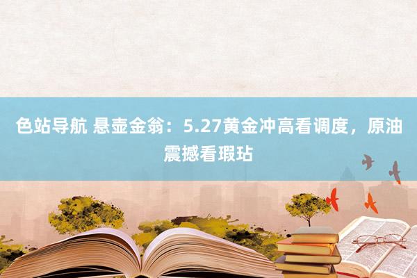 色站导航 悬壶金翁：5.27黄金冲高看调度，原油震撼看瑕玷