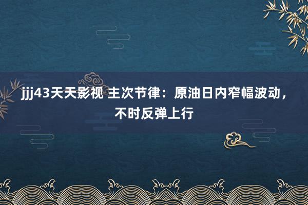 jjj43天天影视 主次节律：原油日内窄幅波动，不时反弹上行