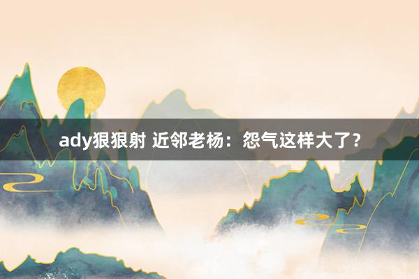 ady狠狠射 近邻老杨：怨气这样大了？