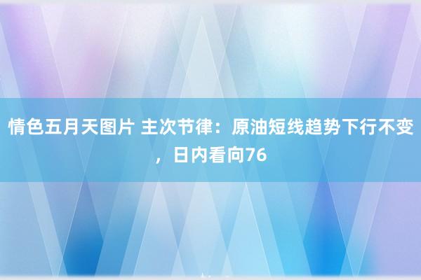 情色五月天图片 主次节律：原油短线趋势下行不变，日内看向76