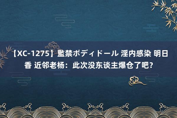 【XC-1275】監禁ボディドール 淫内感染 明日香 近邻老杨：此次没东谈主爆仓了吧？