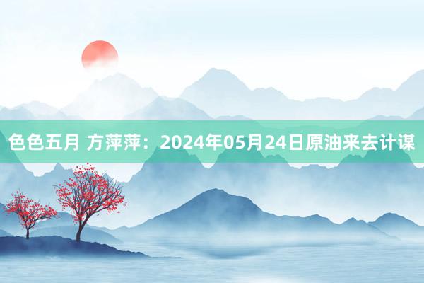 色色五月 方萍萍：2024年05月24日原油来去计谋