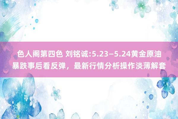 色人阁第四色 刘铭诚:5.23—5.24黄金原油暴跌事后看反弹，最新行情分析操作淡薄解套