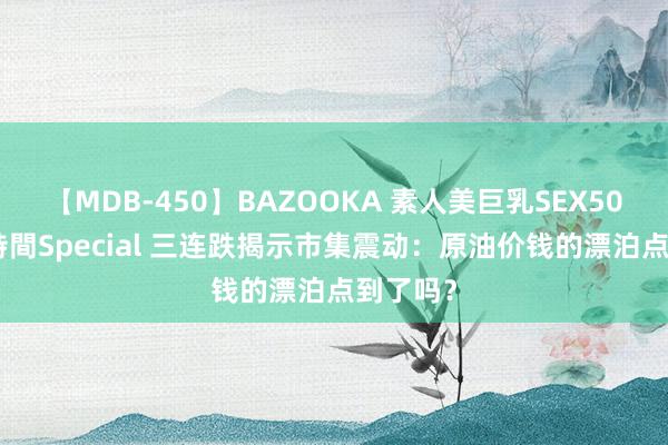 【MDB-450】BAZOOKA 素人美巨乳SEX50連発 8時間Special 三连跌揭示市集震动：原油价钱的漂泊点到了吗？