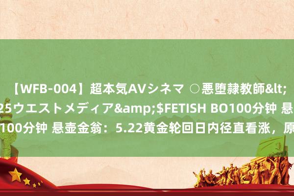 【WFB-004】超本気AVシネマ ○悪堕隷教師</a>2005-02-25ウエストメディア&$FETISH BO100分钟 悬壶金翁：5.22黄金轮回日内径直看涨，原油倔强多一次