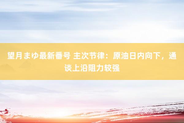 望月まゆ最新番号 主次节律：原油日内向下，通谈上沿阻力较强