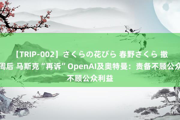 【TRIP-002】さくらの花びら 春野さくら 撤诉七周后 马斯克“再诉”OpenAI及奥特曼：责备不顾公众利益