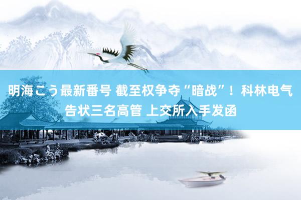 明海こう最新番号 截至权争夺“暗战”！科林电气告状三名高管 上交所入手发函