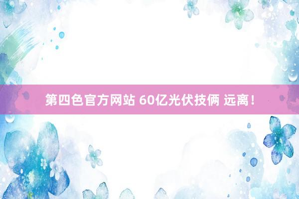 第四色官方网站 60亿光伏技俩 远离！