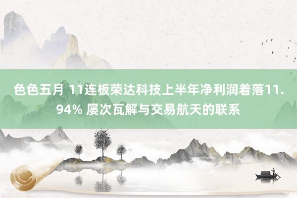 色色五月 11连板荣达科技上半年净利润着落11.94% 屡次瓦解与交易航天的联系