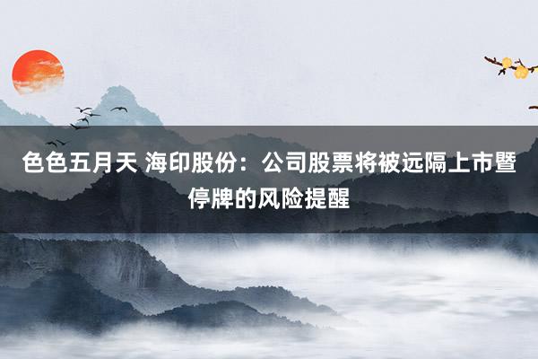 色色五月天 海印股份：公司股票将被远隔上市暨停牌的风险提醒