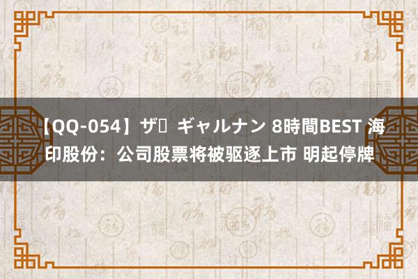 【QQ-054】ザ・ギャルナン 8時間BEST 海印股份：公司股票将被驱逐上市 明起停牌