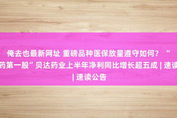 俺去也最新网址 重磅品种医保放量遵守如何？ “改进药第一股”贝达药业上半年净利同比增长超五成 | 速读公告