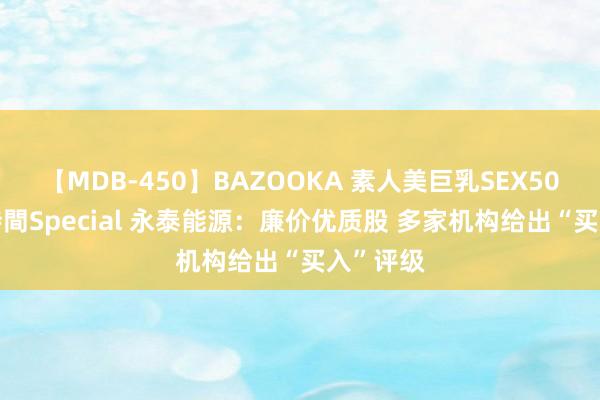 【MDB-450】BAZOOKA 素人美巨乳SEX50連発 8時間Special 永泰能源：廉价优质股 多家机构给出“买入”评级