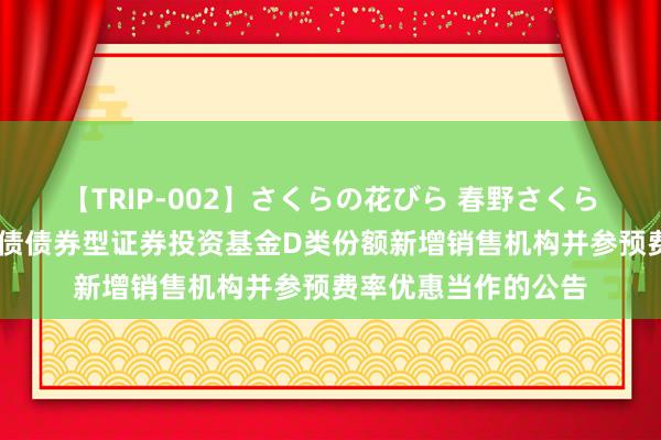 【TRIP-002】さくらの花びら 春野さくら 对于旗下浙商中短债债券型证券投资基金D类份额新增销售机构并参预费率优惠当作的公告