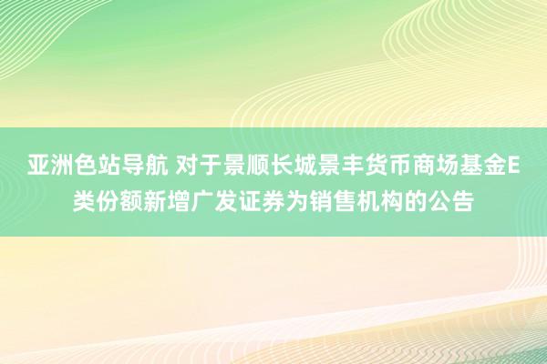 亚洲色站导航 对于景顺长城景丰货币商场基金E类份额新增广发证券为销售机构的公告