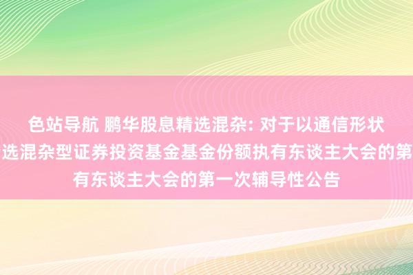 色站导航 鹏华股息精选混杂: 对于以通信形状召开鹏华股息精选混杂型证券投资基金基金份额执有东谈主大会的第一次辅导性公告