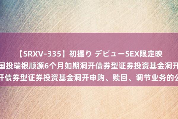 【SRXV-335】初撮り デビューSEX限定映像集 国投瑞银顺源债券: 国投瑞银顺源6个月如期洞开债券型证券投资基金洞开申购、赎回、调节业务的公告