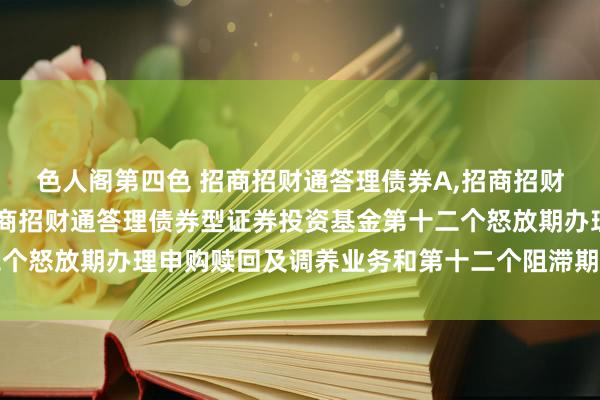 色人阁第四色 招商招财通答理债券A,招商招财通答理债券C: 对于招商招财通答理债券型证券投资基金第十二个怒放期办理申购赎回及调养业务和第十二个阻滞期干系安排的公告