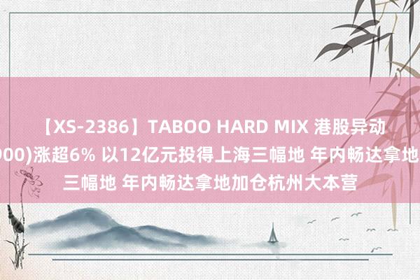 【XS-2386】TABOO HARD MIX 港股异动 | 绿城中国(03900)涨超6% 以12亿元投得上海三幅地 年内畅达拿地加仓杭州大本营