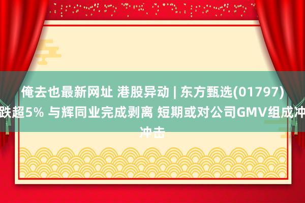 俺去也最新网址 港股异动 | 东方甄选(01797)现跌超5% 与辉同业完成剥离 短期或对公司GMV组成冲击