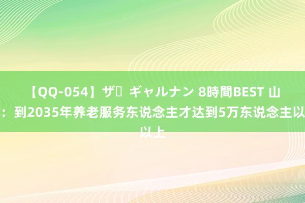 【QQ-054】ザ・ギャルナン 8時間BEST 山西：到2035年养老服务东说念主才达到5万东说念主以上