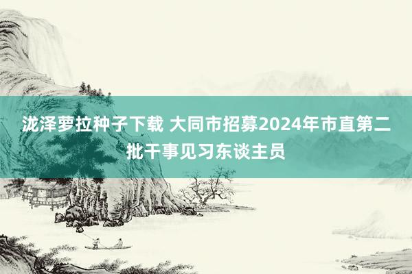 泷泽萝拉种子下载 大同市招募2024年市直第二批干事见习东谈主员