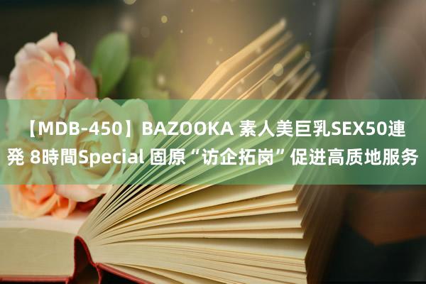 【MDB-450】BAZOOKA 素人美巨乳SEX50連発 8時間Special 固原“访企拓岗”促进高质地服务