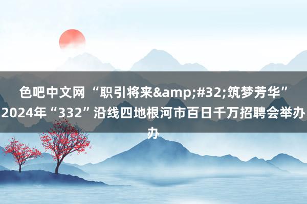 色吧中文网 “职引将来&#32;筑梦芳华”2024年“332”沿线四地根河市百日千万招聘会举办