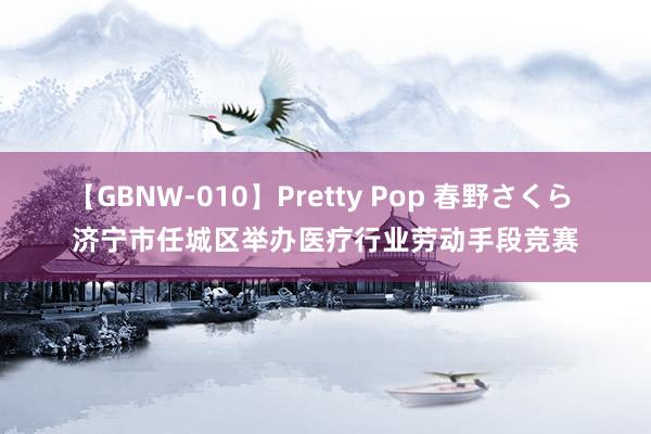 【GBNW-010】Pretty Pop 春野さくら 济宁市任城区举办医疗行业劳动手段竞赛