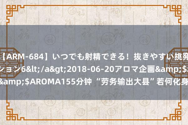 【ARM-684】いつでも射精できる！抜きやすい挑発パンチラコレクション6</a>2018-06-20アロマ企画&$AROMA155分钟 “劳务输出大县”若何化身“返乡经济大县”？