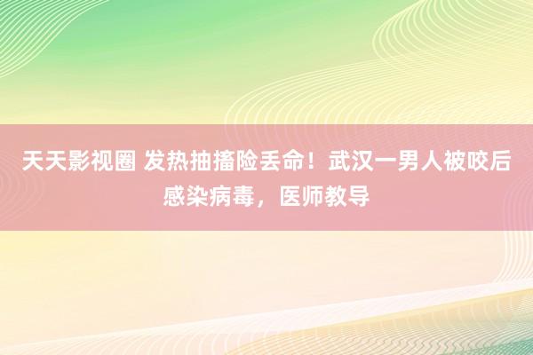 天天影视圈 发热抽搐险丢命！武汉一男人被咬后感染病毒，医师教导