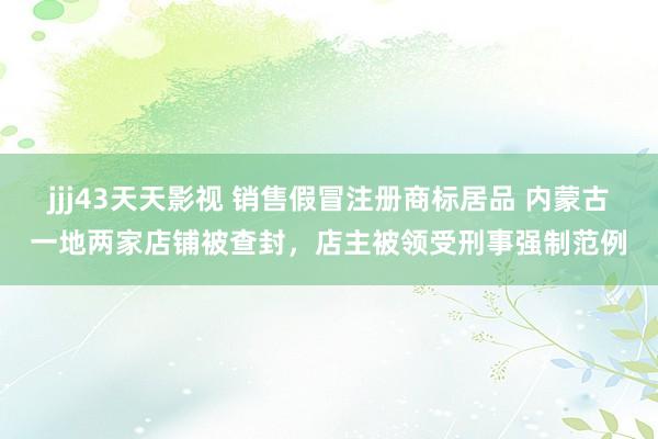 jjj43天天影视 销售假冒注册商标居品 内蒙古一地两家店铺被查封，店主被领受刑事强制范例