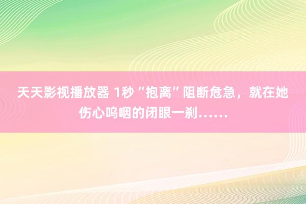 天天影视播放器 1秒“抱离”阻断危急，就在她伤心呜咽的闭眼一刹……