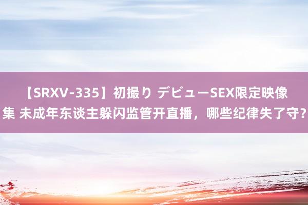 【SRXV-335】初撮り デビューSEX限定映像集 未成年东谈主躲闪监管开直播，哪些纪律失了守？