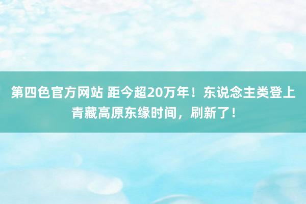 第四色官方网站 距今超20万年！东说念主类登上青藏高原东缘时间，刷新了！