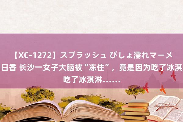 【XC-1272】スプラッシュ びしょ濡れマーメイド 明日香 长沙一女子大脑被“冻住”，竟是因为吃了冰淇淋……